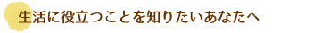 生活に役立つことを知りたいあなたへ